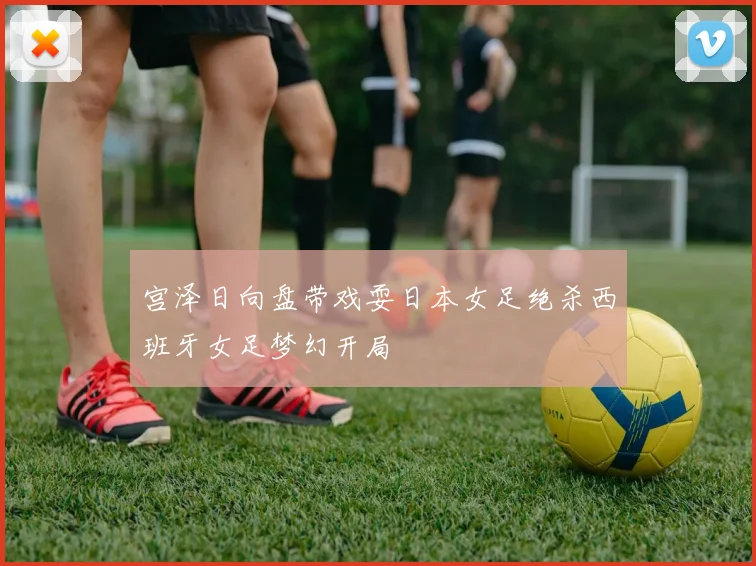 宫泽日向盘带戏耍日本女足绝杀西班牙女足梦幻开局