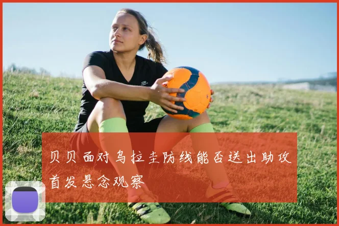 贝贝面对乌拉圭防线能否送出助攻首发悬念观察