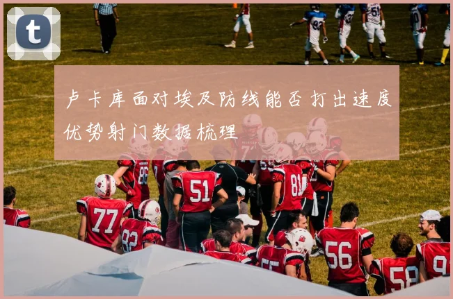 卢卡库面对埃及防线能否打出速度优势射门数据梳理