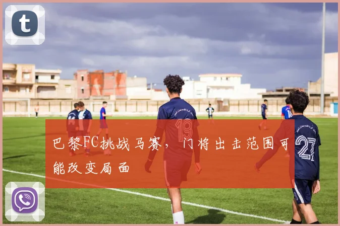 巴黎FC挑战马赛，门将出击范围可能改变局面