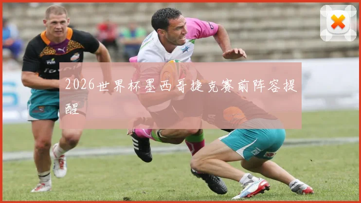 2026世界杯墨西哥捷克赛前阵容提醒