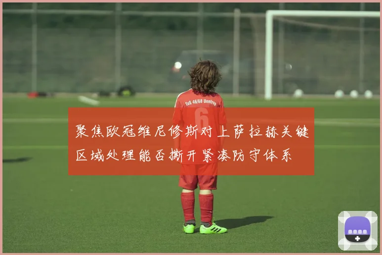 聚焦欧冠维尼修斯对上萨拉赫关键区域处理能否撕开紧凑防守体系