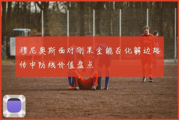 穆尼奥斯面对刚果金能否化解边路传中防线价值盘点
