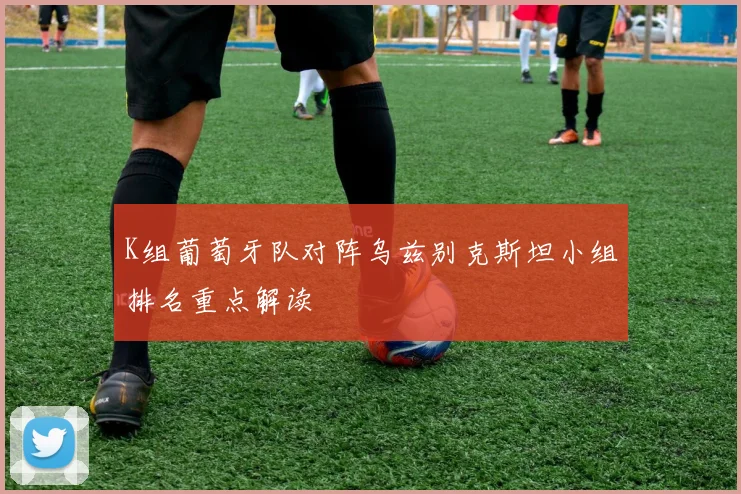 K组葡萄牙队对阵乌兹别克斯坦小组排名重点解读