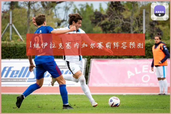 I组伊拉克塞内加尔赛前阵容预测