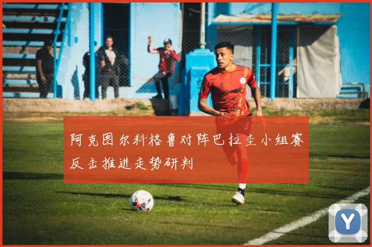 阿克图尔科格鲁对阵巴拉圭小组赛反击推进走势研判