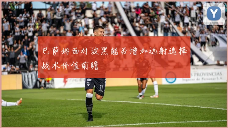 巴萨姆面对波黑能否增加远射选择战术价值前瞻