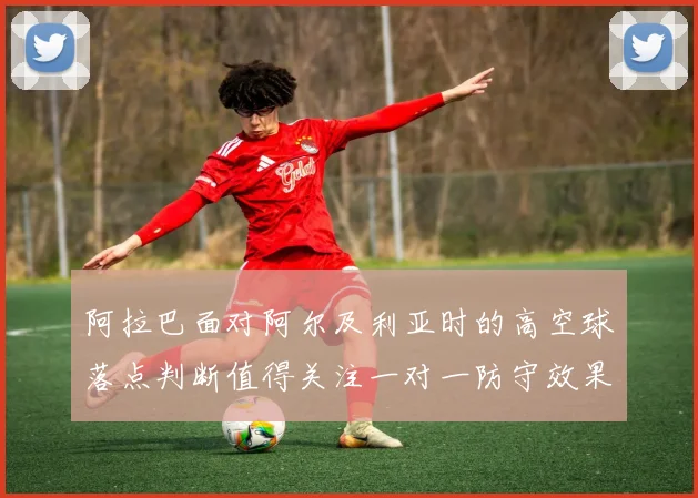 阿拉巴面对阿尔及利亚时的高空球落点判断值得关注一对一防守效果