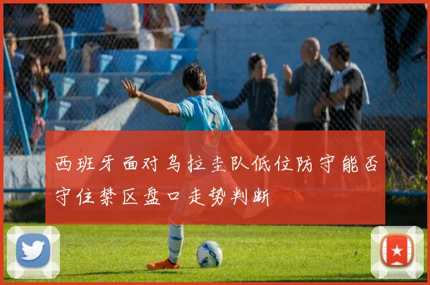 西班牙面对乌拉圭队低位防守能否守住禁区盘口走势判断
