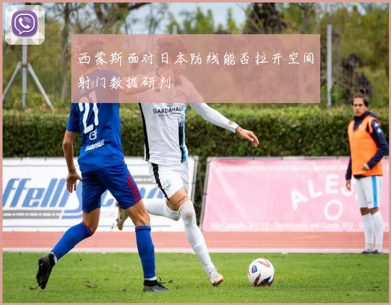 西蒙斯面对日本防线能否拉开空间射门数据研判