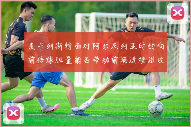 麦卡利斯特面对阿尔及利亚时的向前传球胆量能否带动前场连续进攻
