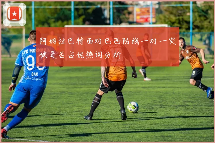 阿姆拉巴特面对巴西防线一对一突破是否占优热词分析