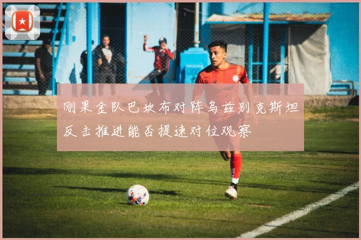刚果金队巴坎布对阵乌兹别克斯坦反击推进能否提速对位观察