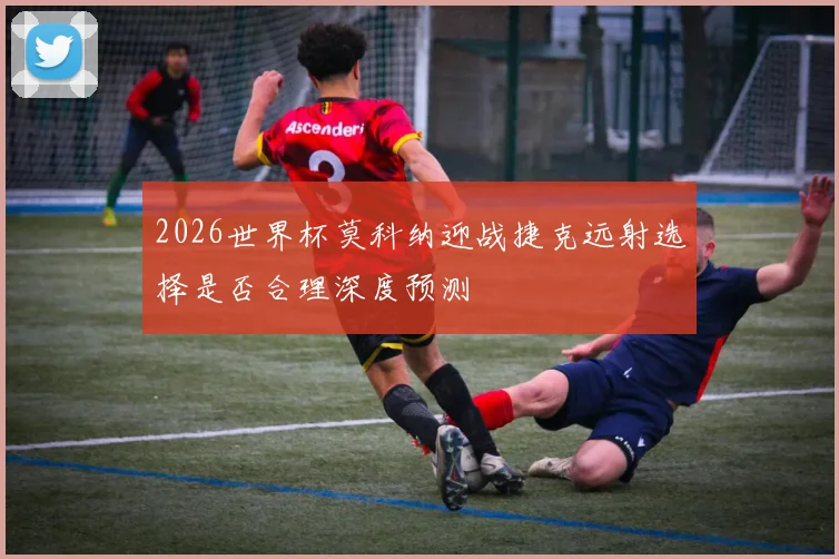 2026世界杯莫科纳迎战捷克远射选择是否合理深度预测