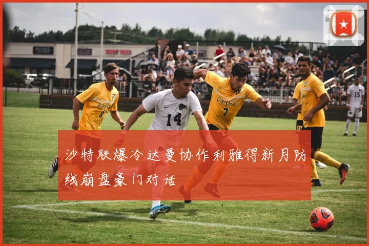 沙特联爆冷达曼协作利雅得新月防线崩盘豪门对话