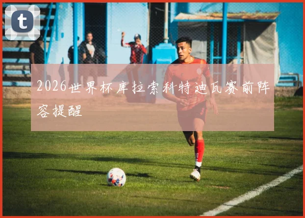 2026世界杯库拉索科特迪瓦赛前阵容提醒