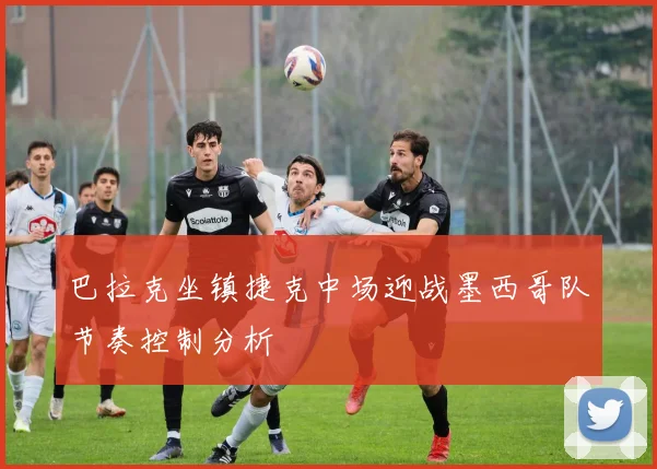 巴拉克坐镇捷克中场迎战墨西哥队节奏控制分析