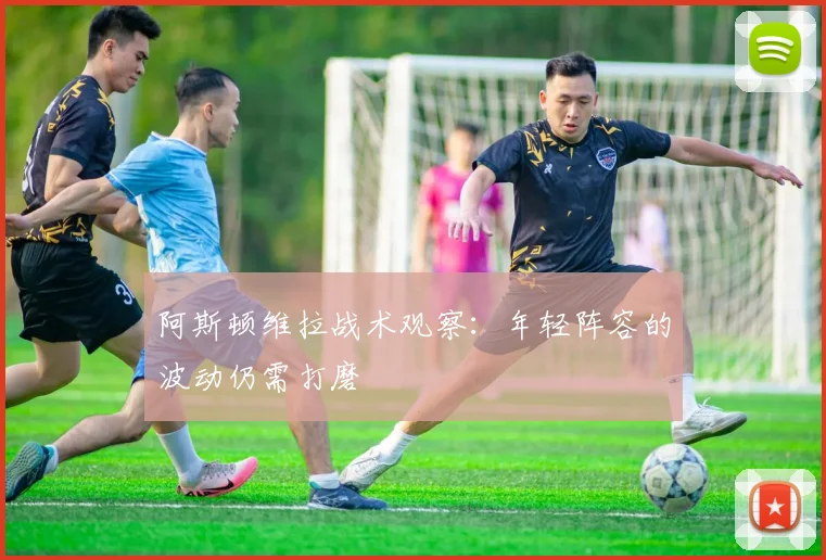 阿斯顿维拉战术观察：年轻阵容的波动仍需打磨