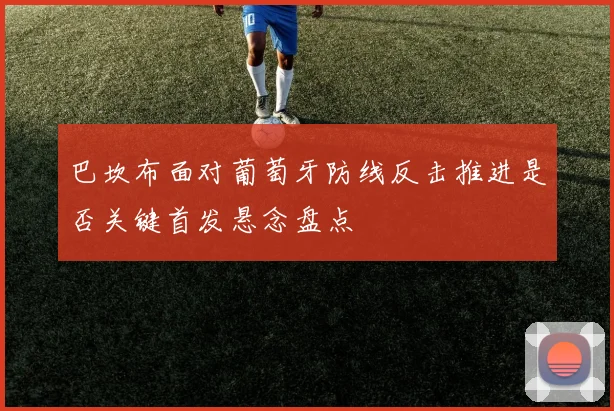 巴坎布面对葡萄牙防线反击推进是否关键首发悬念盘点