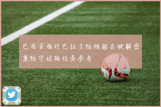 巴洛贡面对巴拉圭防线能否破解密集防守边路任务参考