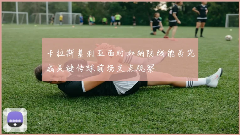 卡拉斯基利亚面对加纳防线能否完成关键传球前场支点观察