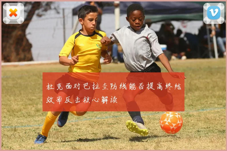 杜克面对巴拉圭防线能否提高终结效率反击核心解读