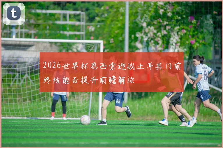 2026世界杯恩西索迎战土耳其门前终结能否提升前瞻解读