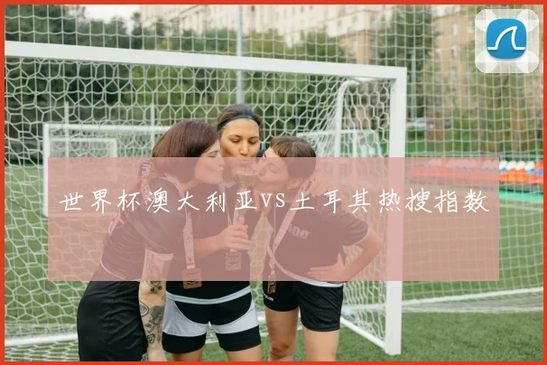 世界杯澳大利亚vs土耳其热搜指数