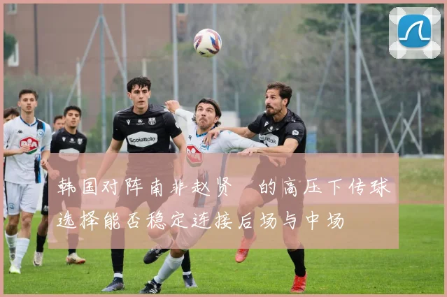 韩国对阵南非赵贤祐的高压下传球选择能否稳定连接后场与中场