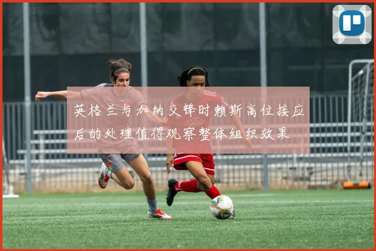英格兰与加纳交锋时赖斯高位接应后的处理值得观察整体组织效果