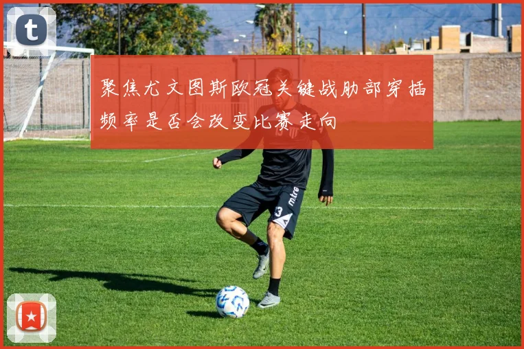 聚焦尤文图斯欧冠关键战肋部穿插频率是否会改变比赛走向