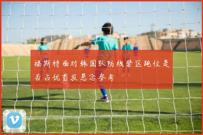 福斯特面对韩国队防线禁区跑位是否占优首发悬念参考