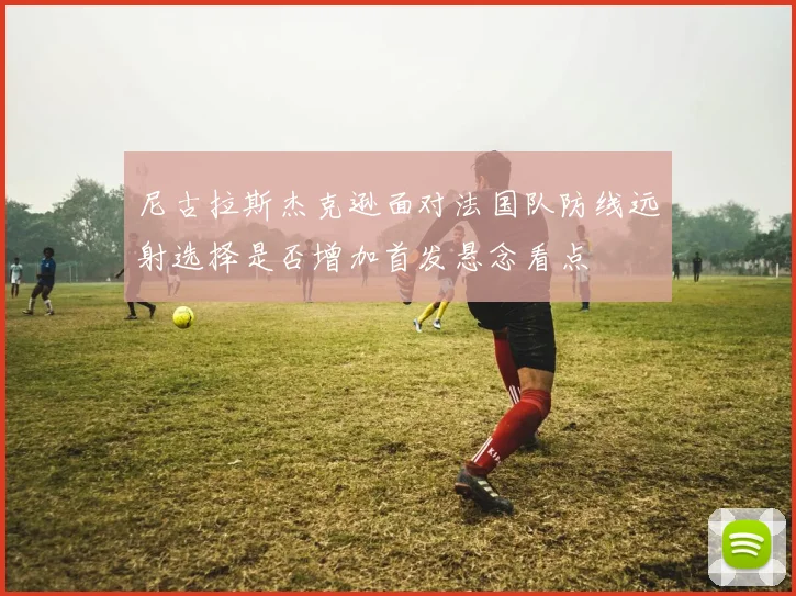 尼古拉斯杰克逊面对法国队防线远射选择是否增加首发悬念看点