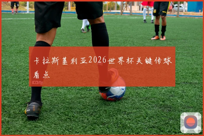 卡拉斯基利亚2026世界杯关键传球看点