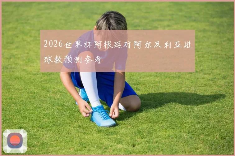 2026世界杯阿根廷对阿尔及利亚进球数预测参考