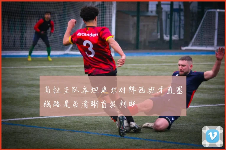乌拉圭队本坦库尔对阵西班牙直塞线路是否清晰首发判断