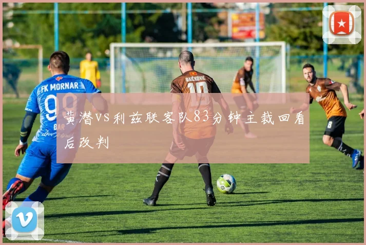 黄潜vs利兹联客队83分钟主裁回看后改判