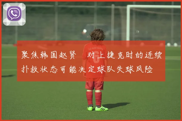聚焦韩国赵贤祐对上捷克时的连续扑救状态可能决定球队失球风险