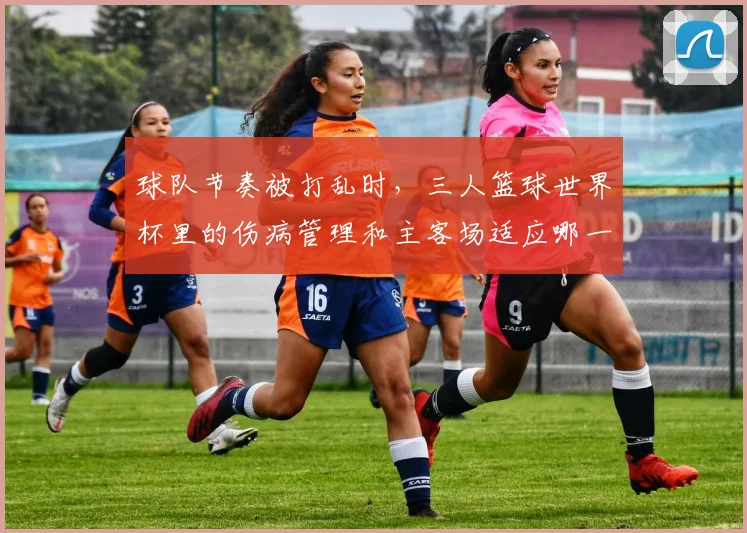 球队节奏被打乱时，三人篮球世界杯里的伤病管理和主客场适应哪一个更决定下限