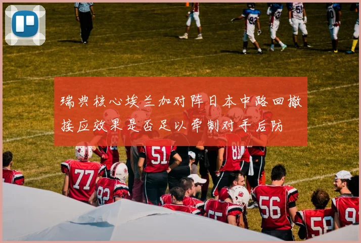 瑞典核心埃兰加对阵日本中路回撤接应效果是否足以牵制对手后防