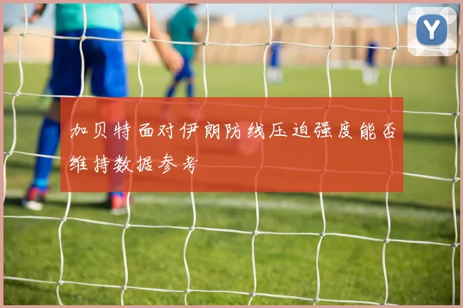 加贝特面对伊朗防线压迫强度能否维持数据参考