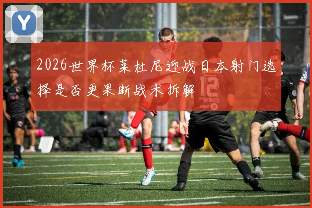 2026世界杯莱杜尼迎战日本射门选择是否更果断战术拆解