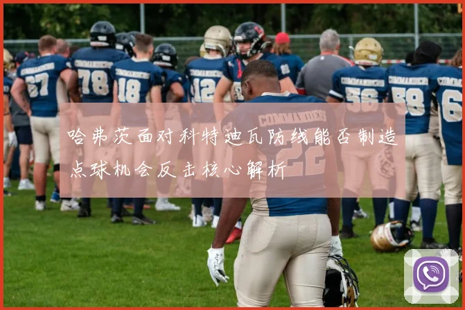 哈弗茨面对科特迪瓦防线能否制造点球机会反击核心解析
