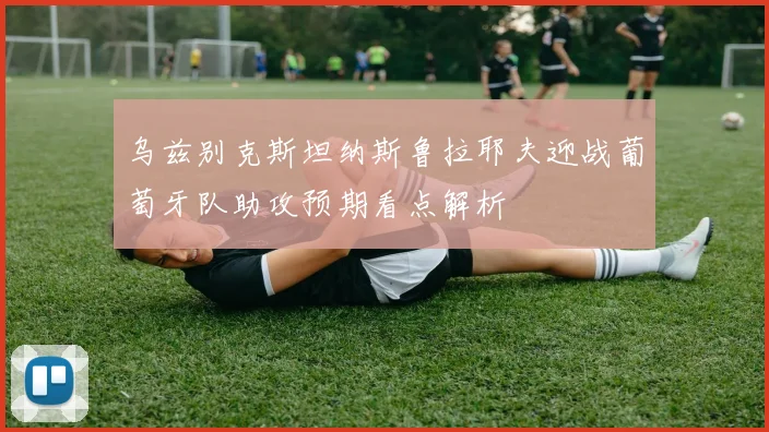 乌兹别克斯坦纳斯鲁拉耶夫迎战葡萄牙队助攻预期看点解析